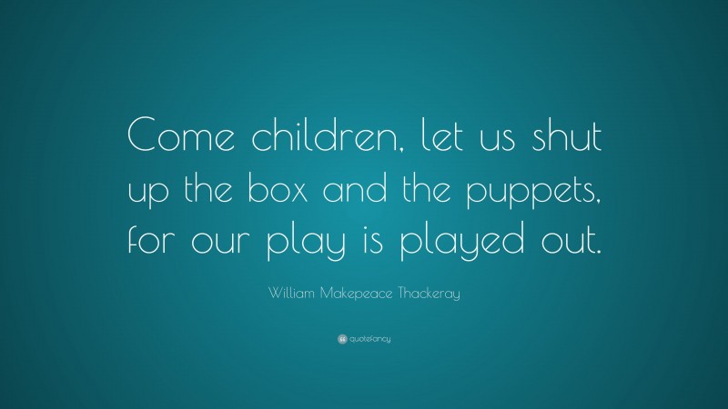 William Makepeace Thackeray Quote: “Come children, let us shut up the box and the puppets, for our play is played out.”