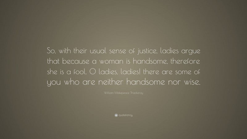 William Makepeace Thackeray Quote: “So, with their usual sense of justice, ladies argue that because a woman is handsome, therefore she is a fool. O ladies, ladies! there are some of you who are neither handsome nor wise.”