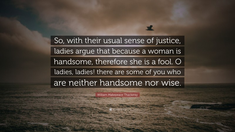 William Makepeace Thackeray Quote: “So, with their usual sense of justice, ladies argue that because a woman is handsome, therefore she is a fool. O ladies, ladies! there are some of you who are neither handsome nor wise.”