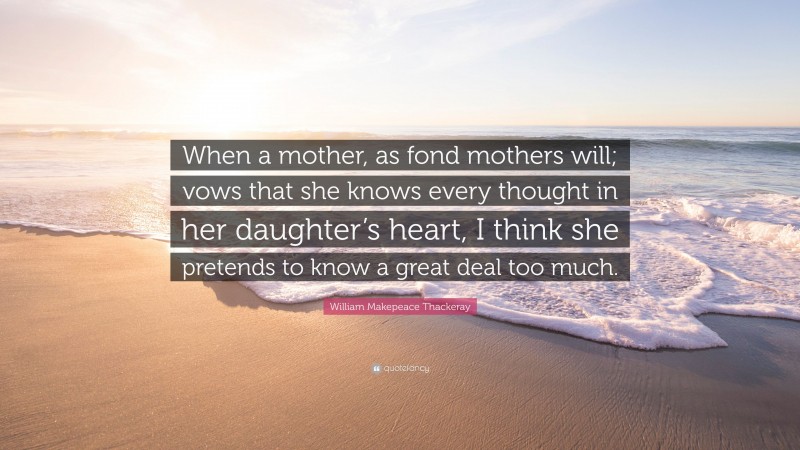 William Makepeace Thackeray Quote: “When a mother, as fond mothers will; vows that she knows every thought in her daughter’s heart, I think she pretends to know a great deal too much.”
