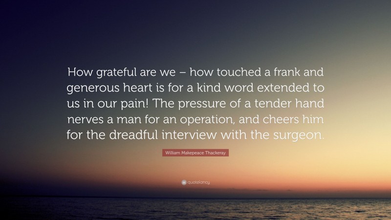 William Makepeace Thackeray Quote: “How grateful are we – how touched a frank and generous heart is for a kind word extended to us in our pain! The pressure of a tender hand nerves a man for an operation, and cheers him for the dreadful interview with the surgeon.”