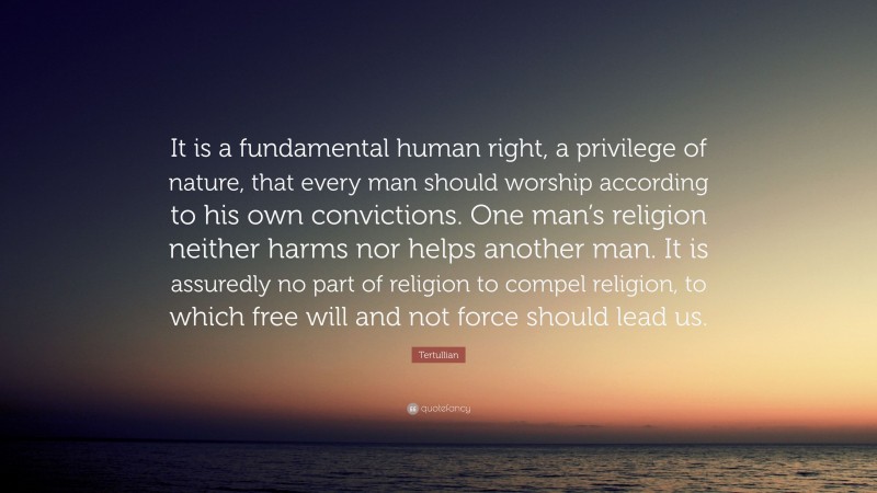 Tertullian Quote: “It is a fundamental human right, a privilege of nature, that every man should worship according to his own convictions. One man’s religion neither harms nor helps another man. It is assuredly no part of religion to compel religion, to which free will and not force should lead us.”