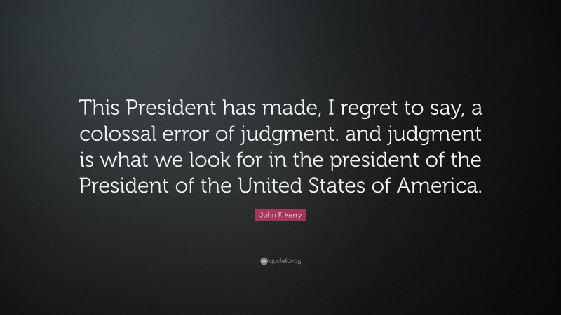 John F. Kerry Quote: “This President has made, I regret to say, a colossal error of judgment. and judgment is what we look for in the president of the President of the United States of America.”