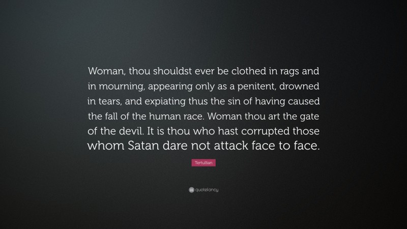 Tertullian Quote: “Woman, thou shouldst ever be clothed in rags and in mourning, appearing only as a penitent, drowned in tears, and expiating thus the sin of having caused the fall of the human race. Woman thou art the gate of the devil. It is thou who hast corrupted those whom Satan dare not attack face to face.”