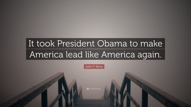 John F. Kerry Quote: “It took President Obama to make America lead like America again.”