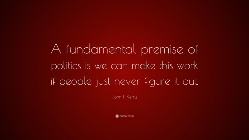 John F. Kerry Quote: “A fundamental premise of politics is we can make this work if people just never figure it out.”