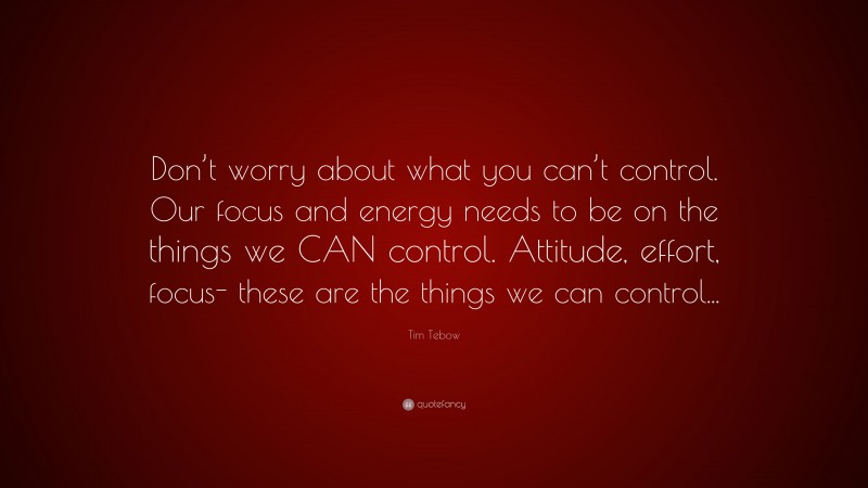 Tim Tebow Quote: “Don’t worry about what you can’t control. Our focus and energy needs to be on the things we CAN control. Attitude, effort, focus- these are the things we can control...”