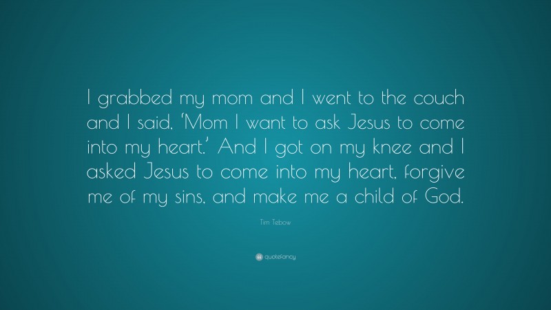 Tim Tebow Quote: “I grabbed my mom and I went to the couch and I said, ‘Mom I want to ask Jesus to come into my heart.’ And I got on my knee and I asked Jesus to come into my heart, forgive me of my sins, and make me a child of God.”