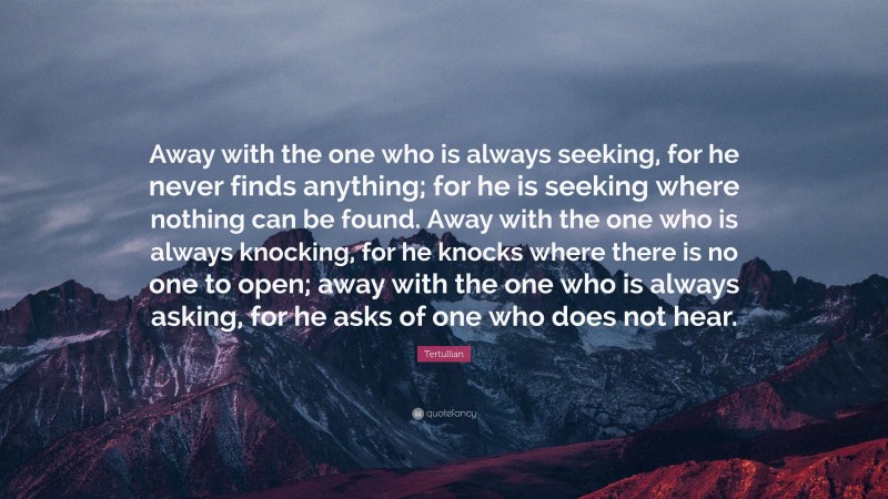 Tertullian Quote: “Away with the one who is always seeking, for he never finds anything; for he is seeking where nothing can be found. Away with the one who is always knocking, for he knocks where there is no one to open; away with the one who is always asking, for he asks of one who does not hear.”