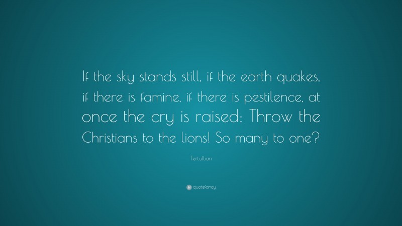 Tertullian Quote: “If the sky stands still, if the earth quakes, if there is famine, if there is pestilence, at once the cry is raised: Throw the Christians to the lions! So many to one?”