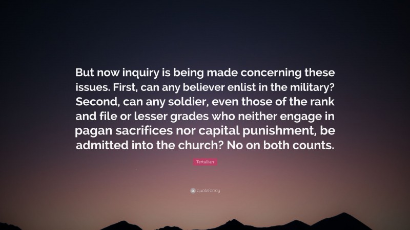 Tertullian Quote: “But now inquiry is being made concerning these issues. First, can any believer enlist in the military? Second, can any soldier, even those of the rank and file or lesser grades who neither engage in pagan sacrifices nor capital punishment, be admitted into the church? No on both counts.”