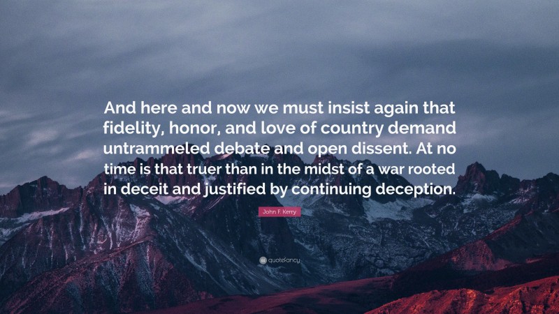 John F. Kerry Quote: “And here and now we must insist again that fidelity, honor, and love of country demand untrammeled debate and open dissent. At no time is that truer than in the midst of a war rooted in deceit and justified by continuing deception.”