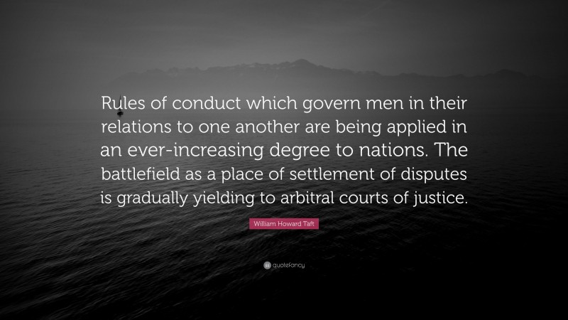 William Howard Taft Quote: “Rules of conduct which govern men in their relations to one another are being applied in an ever-increasing degree to nations. The battlefield as a place of settlement of disputes is gradually yielding to arbitral courts of justice.”