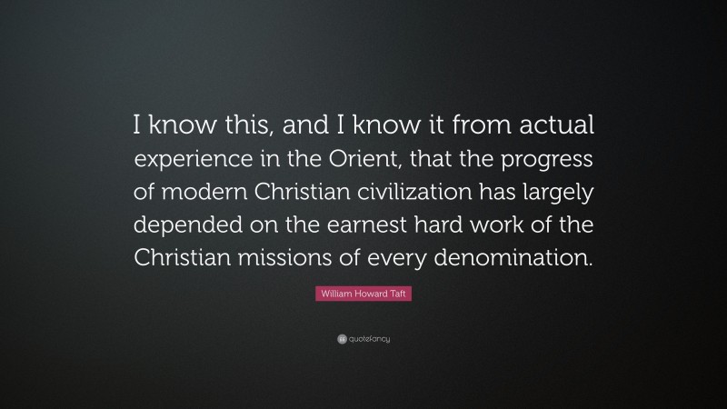 William Howard Taft Quote: “I know this, and I know it from actual experience in the Orient, that the progress of modern Christian civilization has largely depended on the earnest hard work of the Christian missions of every denomination.”
