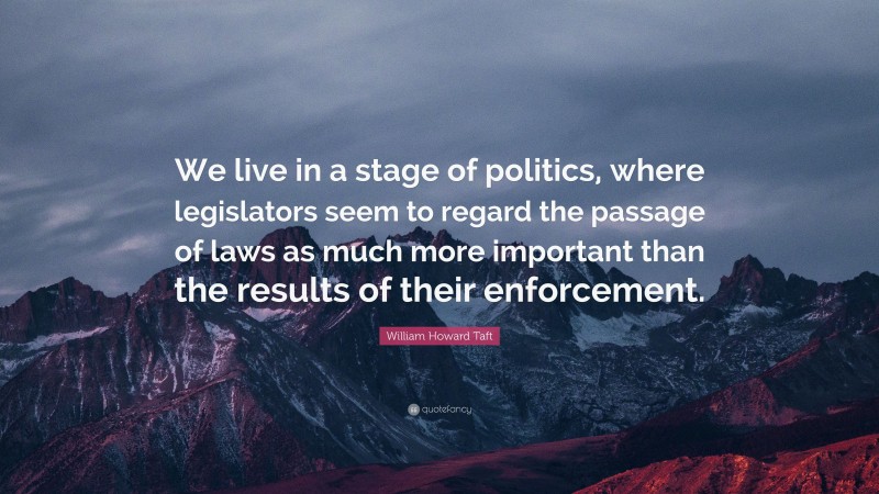 William Howard Taft Quote: “We live in a stage of politics, where legislators seem to regard the passage of laws as much more important than the results of their enforcement.”