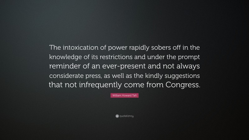 William Howard Taft Quote: “The intoxication of power rapidly sobers off in the knowledge of its restrictions and under the prompt reminder of an ever-present and not always considerate press, as well as the kindly suggestions that not infrequently come from Congress.”