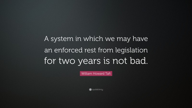 William Howard Taft Quote: “A system in which we may have an enforced rest from legislation for two years is not bad.”