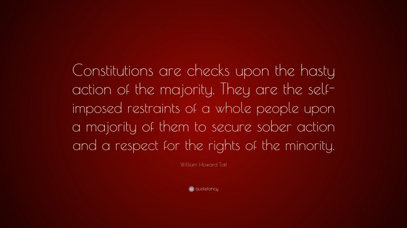 William Howard Taft Quote: “Constitutions are checks upon the hasty action of the majority. They are the self-imposed restraints of a whole people upon a majority of them to secure sober action and a respect for the rights of the minority.”