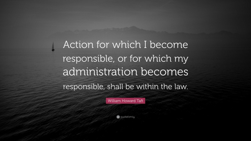 William Howard Taft Quote: “Action for which I become responsible, or for which my administration becomes responsible, shall be within the law.”