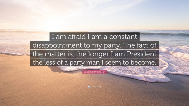 William Howard Taft Quote: “I am afraid I am a constant disappointment to my party. The fact of the matter is, the longer I am President the less of a party man I seem to become.”