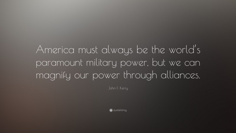 John F. Kerry Quote: “America must always be the world’s paramount military power, but we can magnify our power through alliances.”
