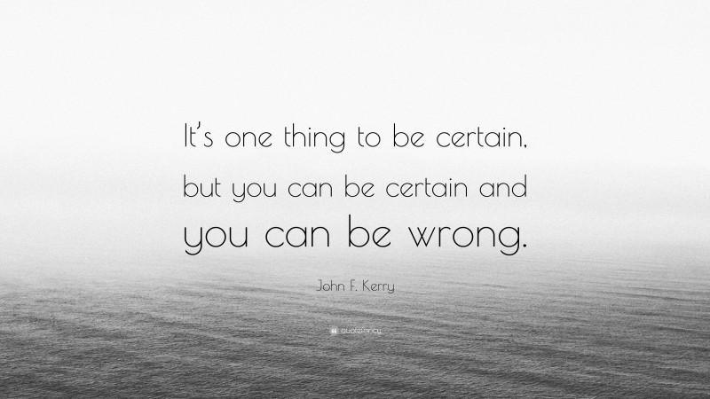 John F. Kerry Quote: “It’s one thing to be certain, but you can be certain and you can be wrong.”