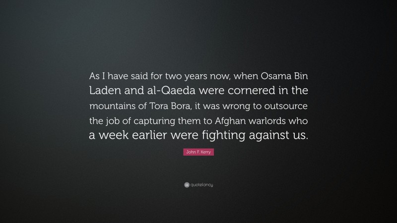 John F. Kerry Quote: “As I have said for two years now, when Osama Bin Laden and al-Qaeda were cornered in the mountains of Tora Bora, it was wrong to outsource the job of capturing them to Afghan warlords who a week earlier were fighting against us.”