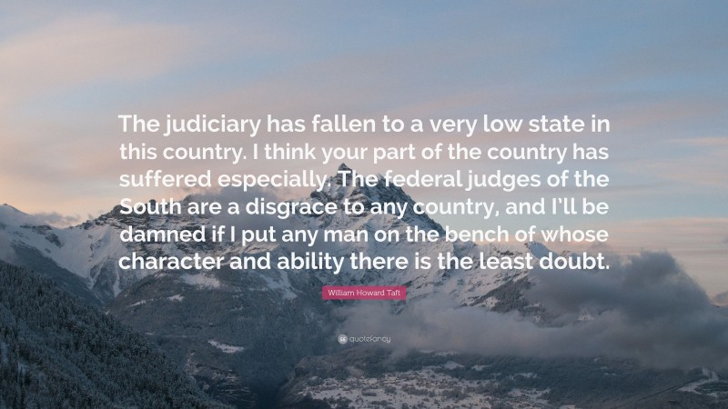 William Howard Taft Quote: “The judiciary has fallen to a very low state in this country. I think your part of the country has suffered especially. The federal judges of the South are a disgrace to any country, and I’ll be damned if I put any man on the bench of whose character and ability there is the least doubt.”