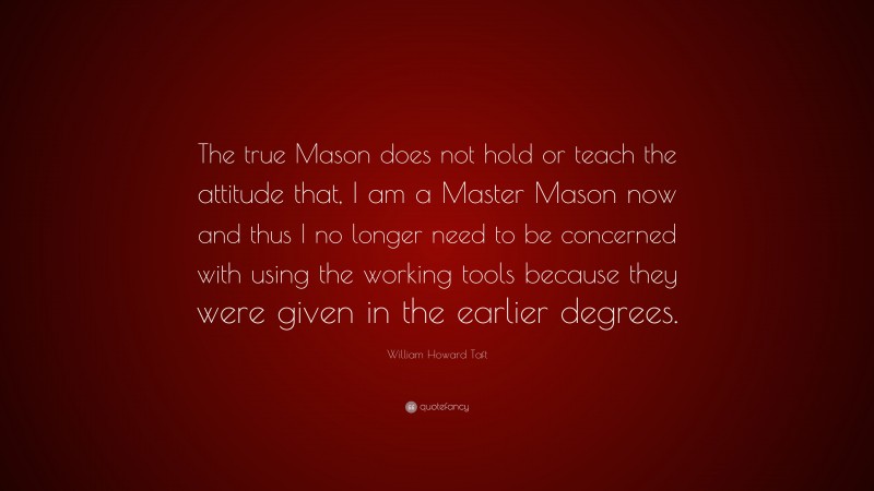 William Howard Taft Quote: “The true Mason does not hold or teach the attitude that, I am a Master Mason now and thus I no longer need to be concerned with using the working tools because they were given in the earlier degrees.”