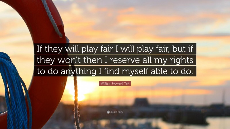 William Howard Taft Quote: “If they will play fair I will play fair, but if they won’t then I reserve all my rights to do anything I find myself able to do.”