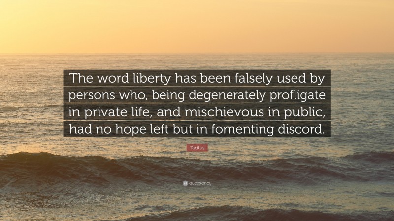Tacitus Quote: “The word liberty has been falsely used by persons who, being degenerately profligate in private life, and mischievous in public, had no hope left but in fomenting discord.”