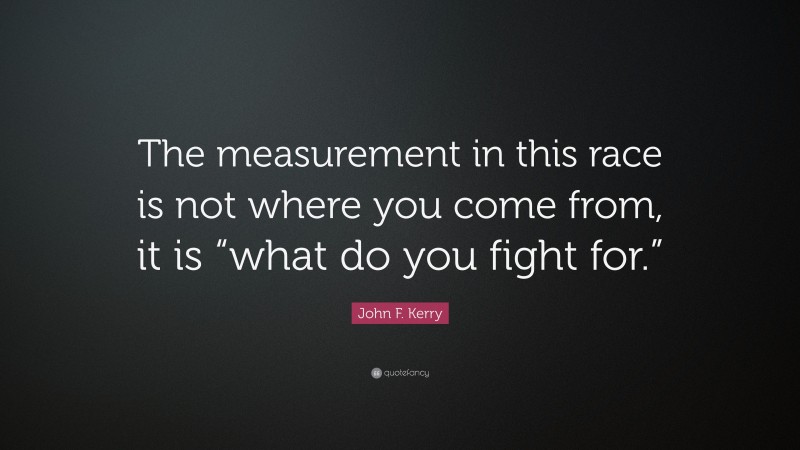 John F. Kerry Quote: “The measurement in this race is not where you come from, it is “what do you fight for.””