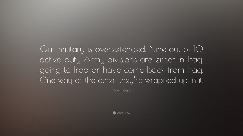 John F. Kerry Quote: “Our military is overextended. Nine out of 10 active-duty Army divisions are either in Iraq, going to Iraq or have come back from Iraq. One way or the other, they’re wrapped up in it.”