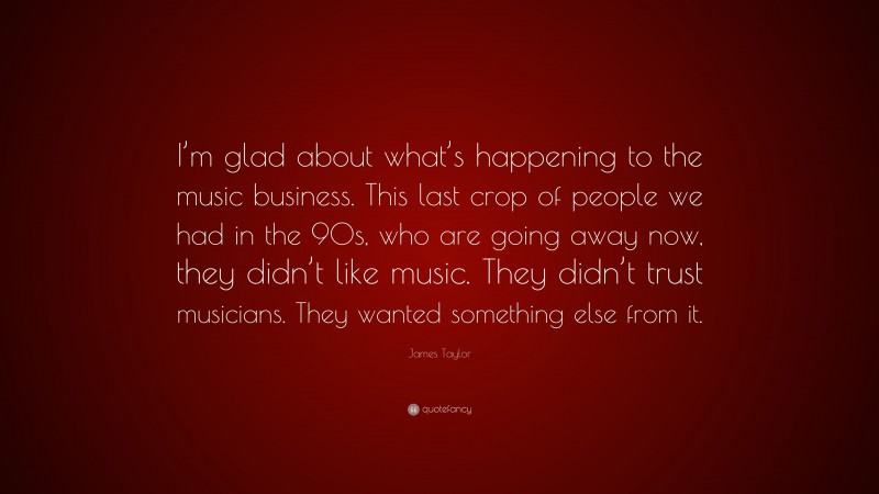 James Taylor Quote: “I’m glad about what’s happening to the music business. This last crop of people we had in the 90s, who are going away now, they didn’t like music. They didn’t trust musicians. They wanted something else from it.”