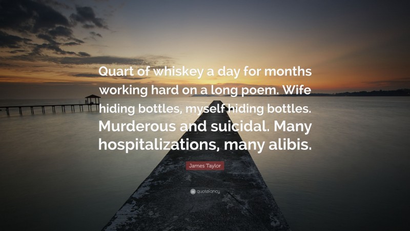 James Taylor Quote: “Quart of whiskey a day for months working hard on a long poem. Wife hiding bottles, myself hiding bottles. Murderous and suicidal. Many hospitalizations, many alibis.”