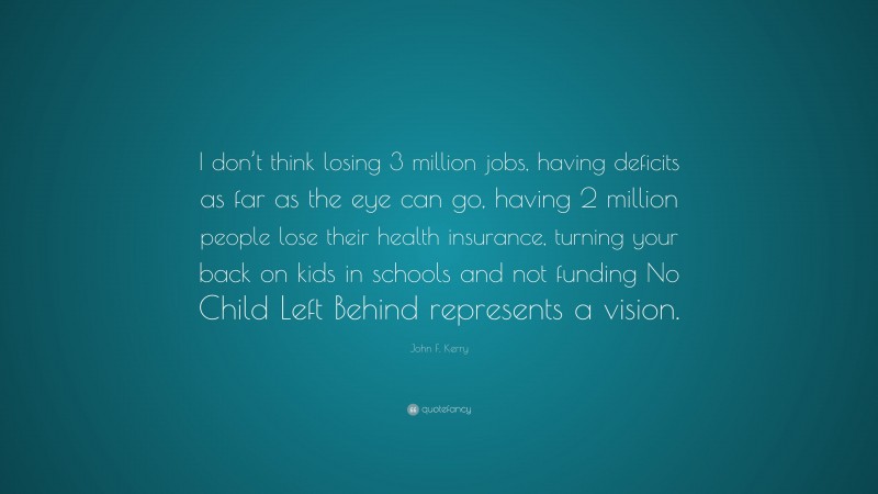 John F. Kerry Quote: “I don’t think losing 3 million jobs, having deficits as far as the eye can go, having 2 million people lose their health insurance, turning your back on kids in schools and not funding No Child Left Behind represents a vision.”