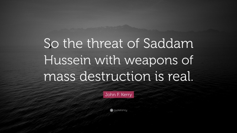 John F. Kerry Quote: “So the threat of Saddam Hussein with weapons of mass destruction is real.”