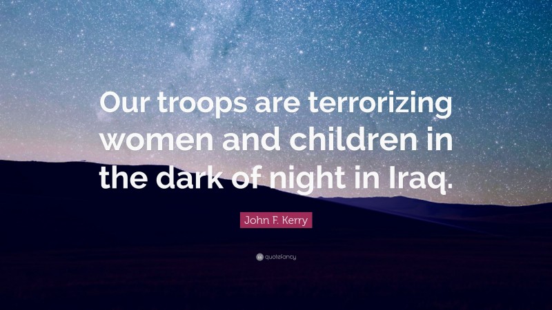 John F. Kerry Quote: “Our troops are terrorizing women and children in the dark of night in Iraq.”