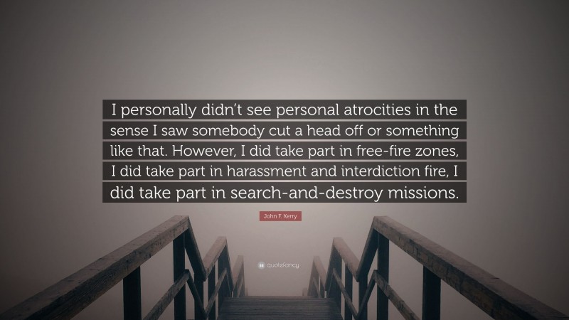 John F. Kerry Quote: “I personally didn’t see personal atrocities in the sense I saw somebody cut a head off or something like that. However, I did take part in free-fire zones, I did take part in harassment and interdiction fire, I did take part in search-and-destroy missions.”