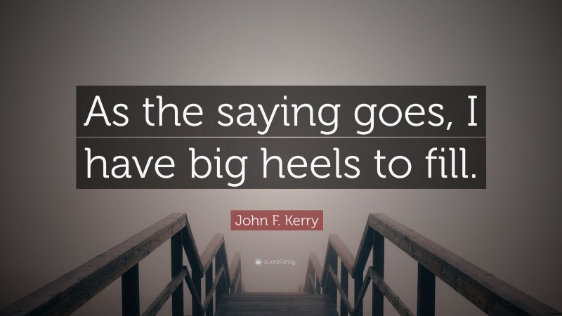 John F. Kerry Quote: “As the saying goes, I have big heels to fill.”