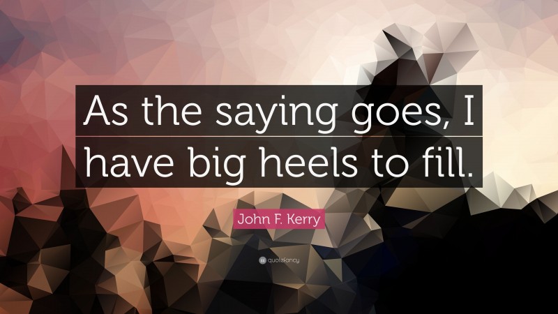 John F. Kerry Quote: “As the saying goes, I have big heels to fill.”