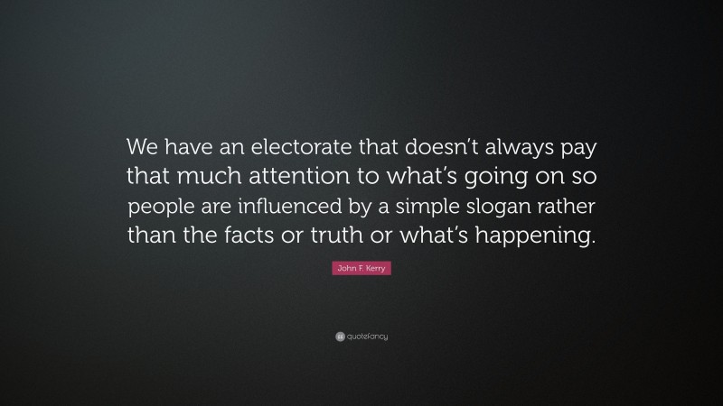 John F. Kerry Quote: “We have an electorate that doesn’t always pay that much attention to what’s going on so people are influenced by a simple slogan rather than the facts or truth or what’s happening.”