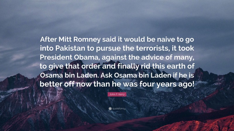 John F. Kerry Quote: “After Mitt Romney said it would be naive to go into Pakistan to pursue the terrorists, it took President Obama, against the advice of many, to give that order and finally rid this earth of Osama bin Laden. Ask Osama bin Laden if he is better off now than he was four years ago!”