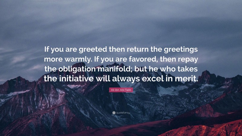 Ali ibn Abi Talib Quote: “If you are greeted then return the greetings more warmly. If you are favored, then repay the obligation manifold; but he who takes the initiative will always excel in merit.”