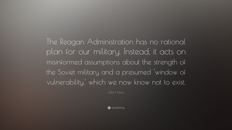 John F. Kerry Quote: “The Reagan Administration has no rational plan for our military. Instead, it acts on misinformed assumptions about the strength of the Soviet military and a presumed ‘window of vulnerability,’ which we now know not to exist.”