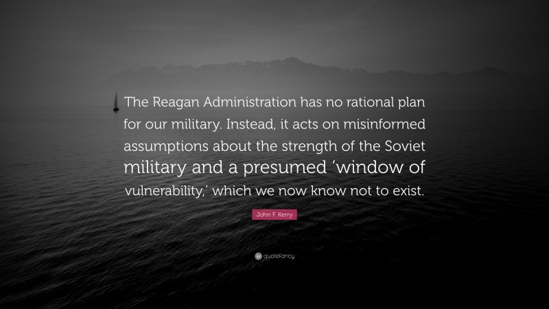 John F. Kerry Quote: “The Reagan Administration has no rational plan for our military. Instead, it acts on misinformed assumptions about the strength of the Soviet military and a presumed ‘window of vulnerability,’ which we now know not to exist.”