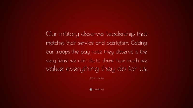 John F. Kerry Quote: “Our military deserves leadership that matches their service and patriotism. Getting our troops the pay raise they deserve is the very least we can do to show how much we value everything they do for us.”