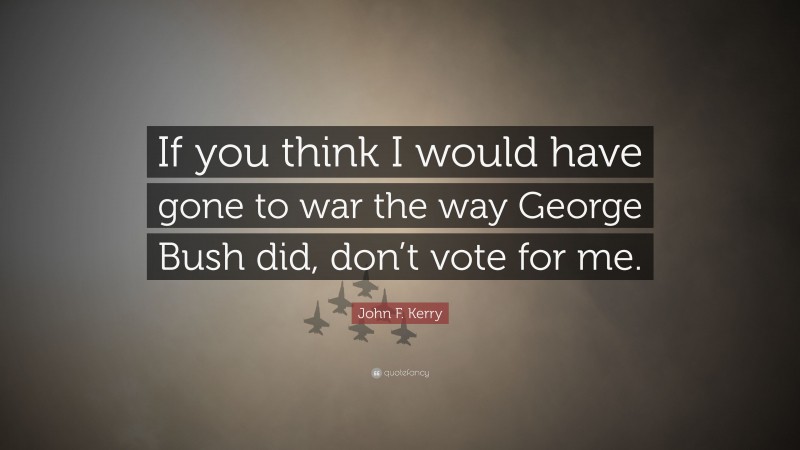 John F. Kerry Quote: “If you think I would have gone to war the way George Bush did, don’t vote for me.”