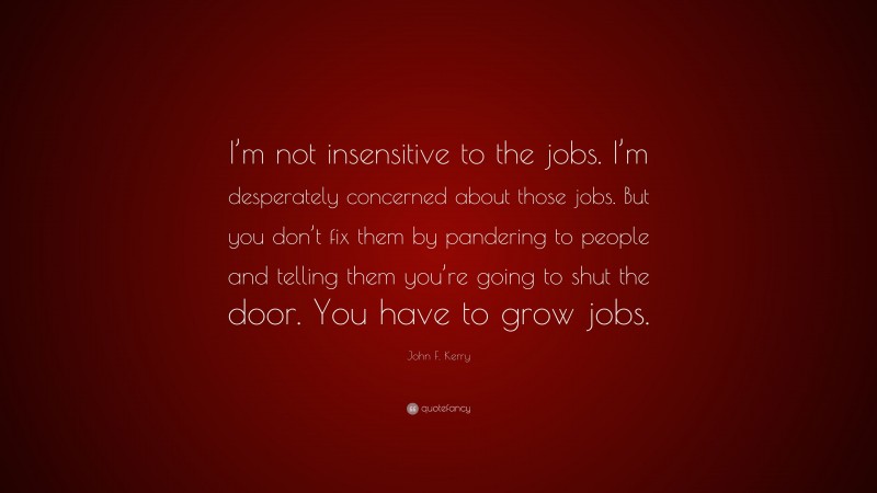 John F. Kerry Quote: “I’m not insensitive to the jobs. I’m desperately concerned about those jobs. But you don’t fix them by pandering to people and telling them you’re going to shut the door. You have to grow jobs.”