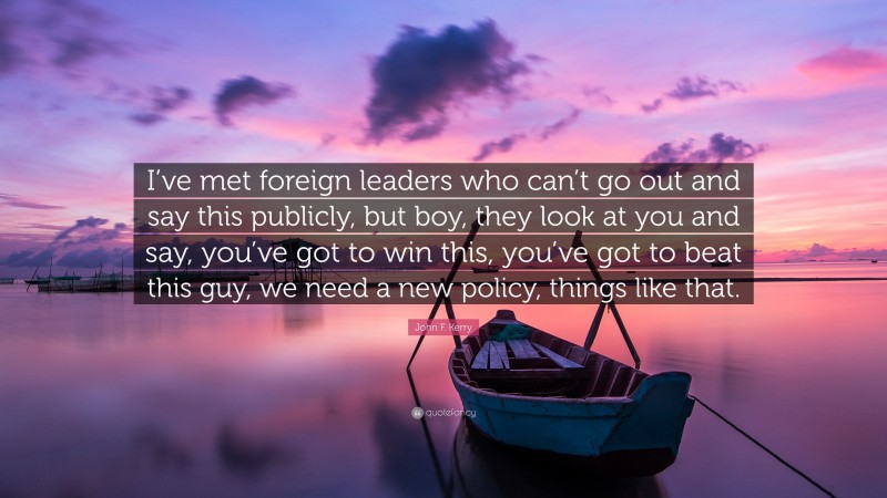 John F. Kerry Quote: “I’ve met foreign leaders who can’t go out and say this publicly, but boy, they look at you and say, you’ve got to win this, you’ve got to beat this guy, we need a new policy, things like that.”